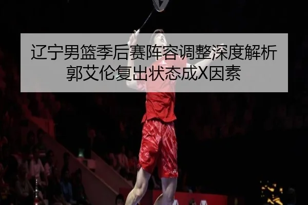 辽宁男篮季后赛阵容调整深度解析 郭艾伦复出状态成X因素