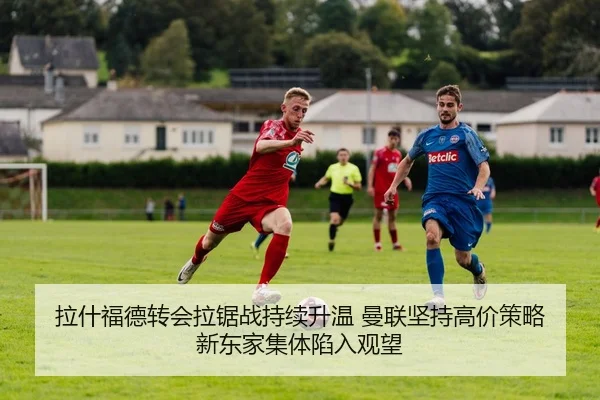 拉什福德转会拉锯战持续升温 曼联坚持高价策略 新东家集体陷入观望