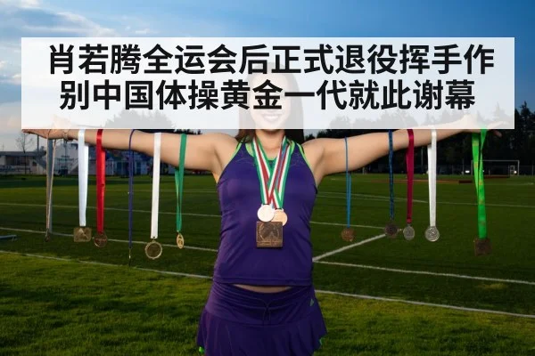 肖若腾全运会后正式退役挥手作别中国体操黄金一代就此谢幕
