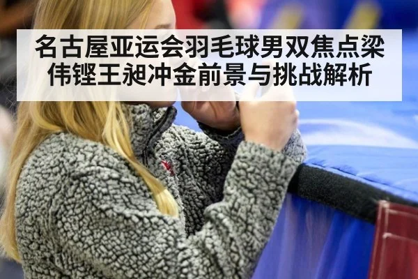 名古屋亚运会羽毛球男双焦点梁伟铿王昶冲金前景与挑战解析