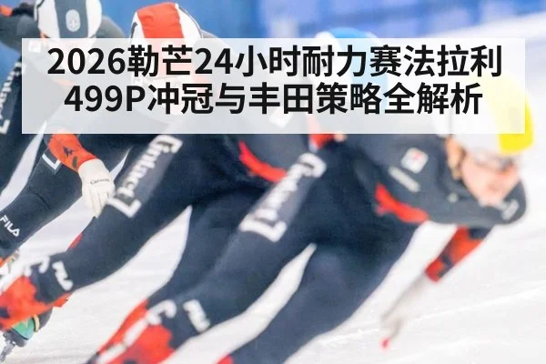 2026勒芒24小时耐力赛法拉利499P冲冠与丰田策略全解析